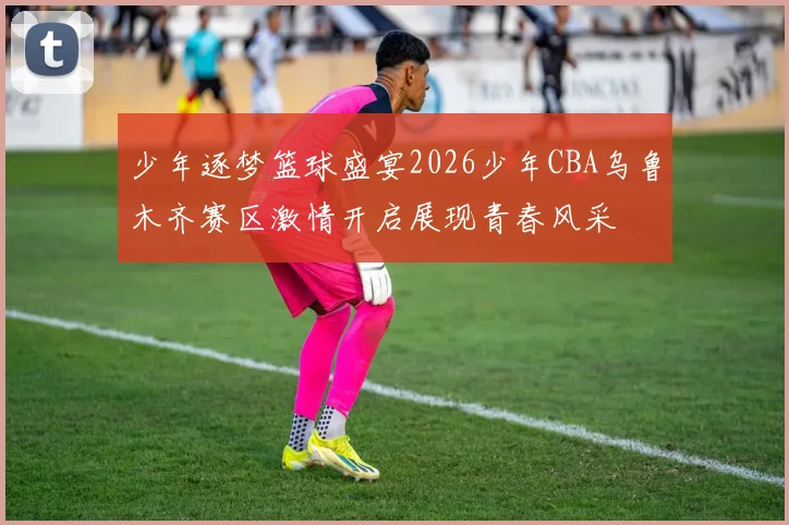 少年逐梦篮球盛宴2026少年CBA乌鲁木齐赛区激情开启展现青春风采