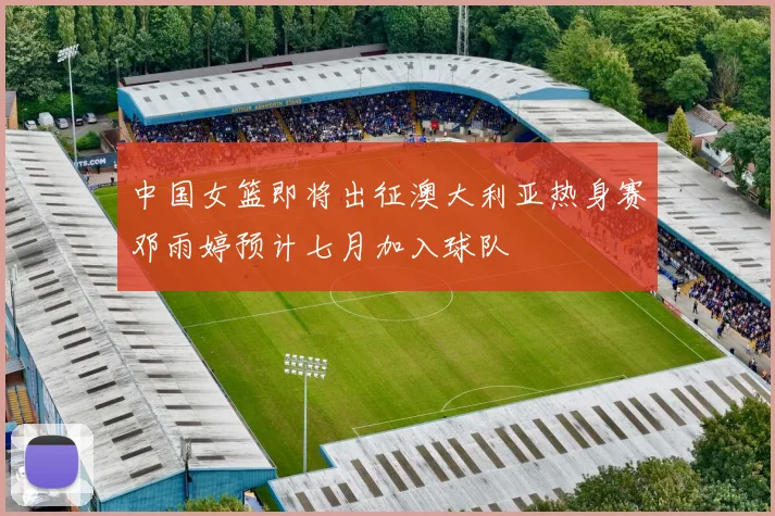 中国女篮即将出征澳大利亚热身赛邓雨婷预计七月加入球队
